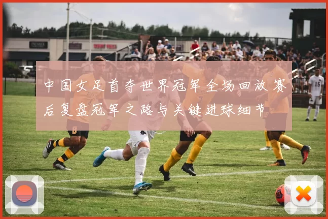 中国女足首夺世界冠军全场回放 赛后复盘冠军之路与关键进球细节