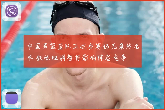 中国男篮蓝队亚运参赛仍无最终名单 教练组调整将影响阵容竞争