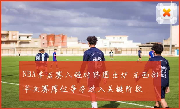 NBA季后赛八强对阵图出炉 东西部半决赛席位争夺进入关键阶段