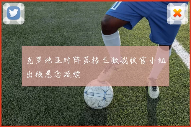 克罗地亚对阵苏格兰激战收官小组出线悬念延续
