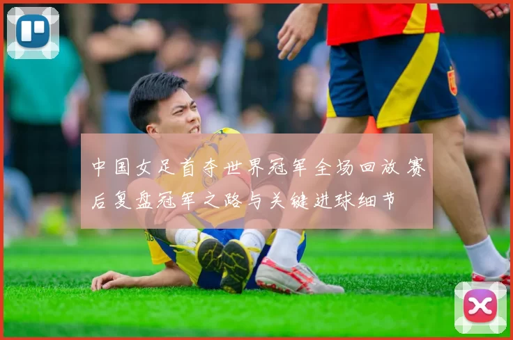 中国女足首夺世界冠军全场回放 赛后复盘冠军之路与关键进球细节