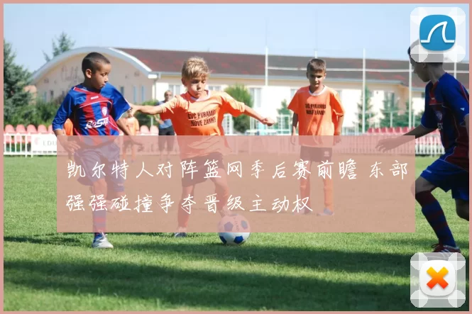 凯尔特人对阵篮网季后赛前瞻 东部强强碰撞争夺晋级主动权