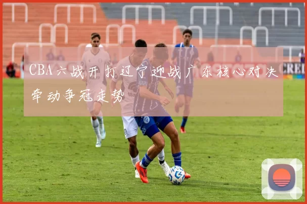 CBA六战开打辽宁迎战广东核心对决牵动争冠走势