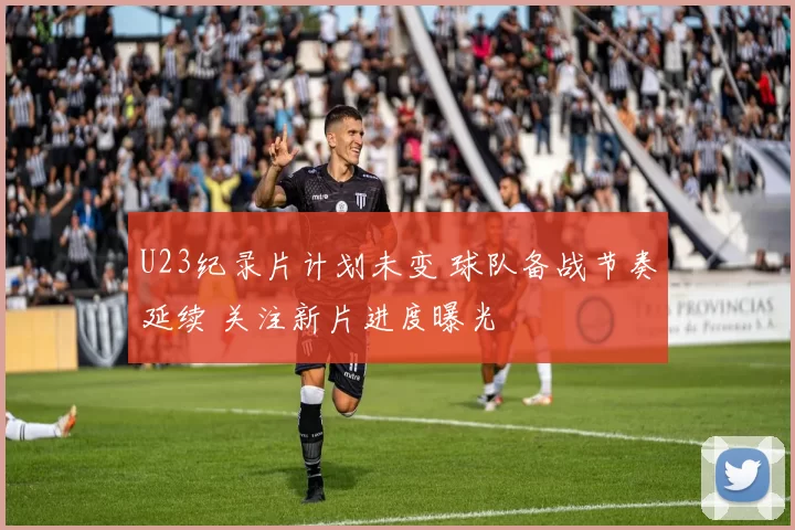 U23纪录片计划未变 球队备战节奏延续 关注新片进度曝光