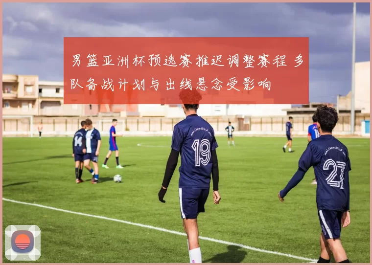 男篮亚洲杯预选赛推迟调整赛程 多队备战计划与出线悬念受影响