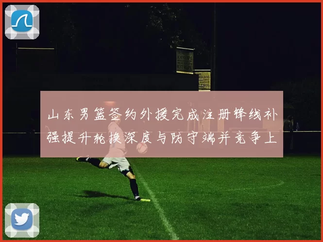 山东男篮签约外援完成注册锋线补强提升轮换深度与防守端并竞争上场机会