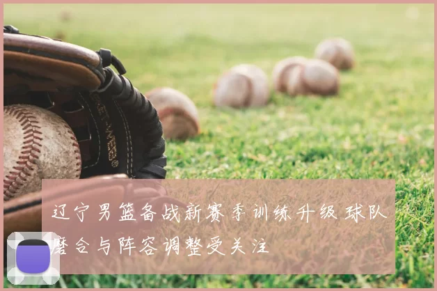 辽宁男篮备战新赛季训练升级 球队磨合与阵容调整受关注