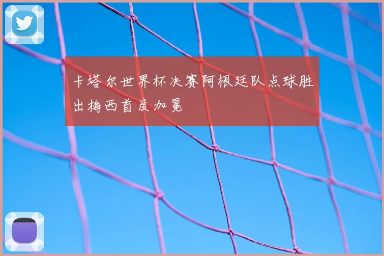 卡塔尔世界杯决赛阿根廷队点球胜出梅西首度加冕