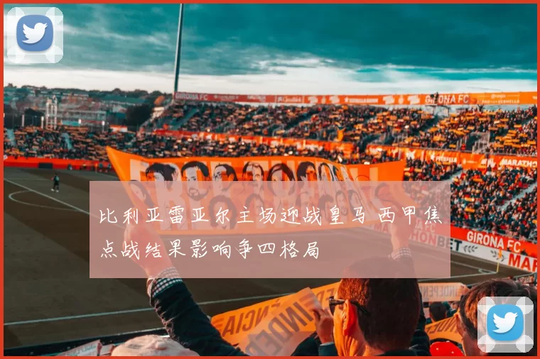比利亚雷亚尔主场迎战皇马 西甲焦点战结果影响争四格局