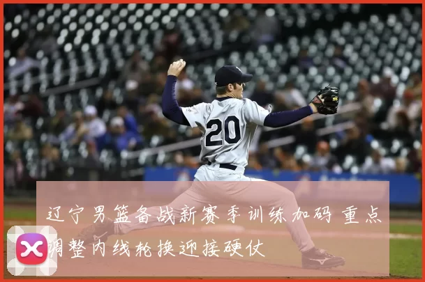 辽宁男篮备战新赛季训练加码 重点调整内线轮换迎接硬仗