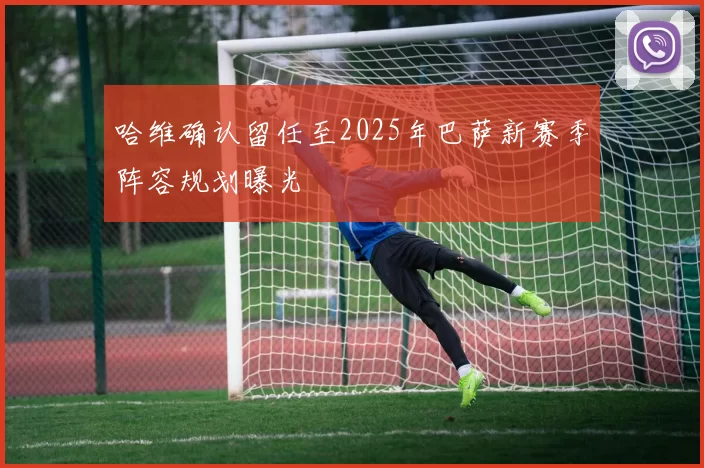 哈维确认留任至2025年巴萨新赛季阵容规划曝光