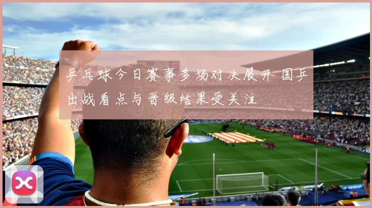 乒乓球今日赛事多场对决展开 国乒出战看点与晋级结果受关注