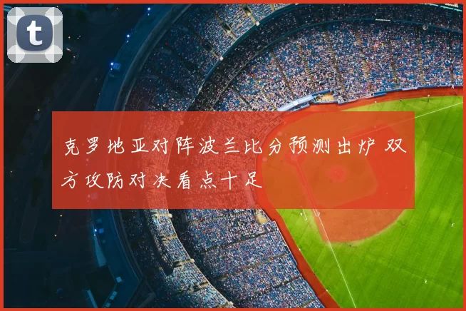 克罗地亚对阵波兰比分预测出炉 双方攻防对决看点十足