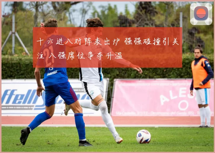 十六进八对阵表出炉 强强碰撞引关注 八强席位争夺升温