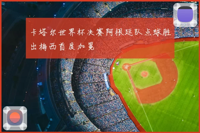 卡塔尔世界杯决赛阿根廷队点球胜出梅西首度加冕