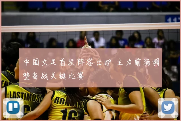 中国女足首发阵容出炉 主力前场调整备战关键比赛