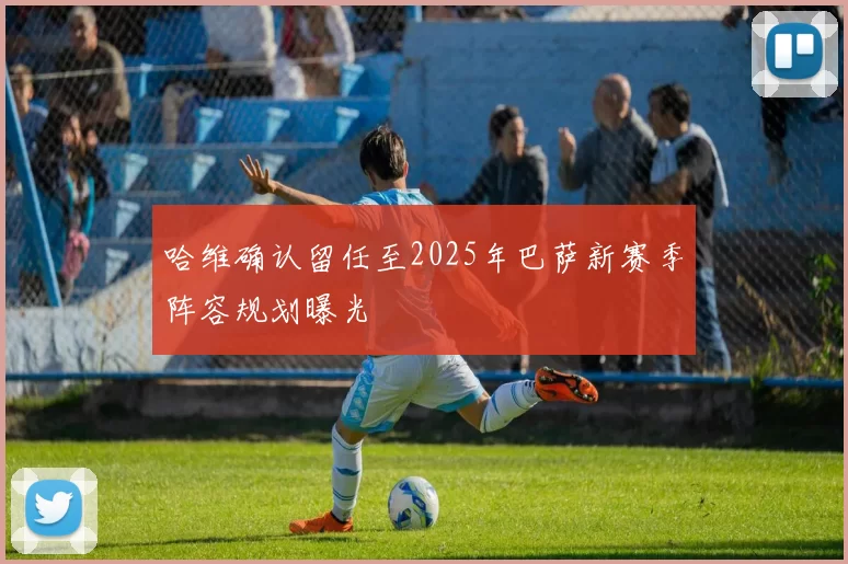 哈维确认留任至2025年巴萨新赛季阵容规划曝光