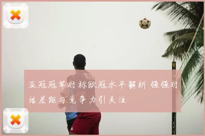 亚冠冠军对标欧冠水平解析 强强对话差距与竞争力引关注