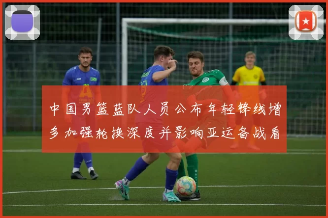 中国男篮蓝队人员公布年轻锋线增多加强轮换深度并影响亚运备战看点