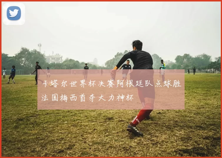 卡塔尔世界杯决赛阿根廷队点球胜法国梅西首夺大力神杯