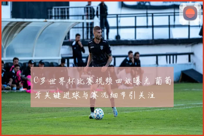 C罗世界杯比赛视频回放曝光 葡萄牙关键进球与赛况细节引关注
