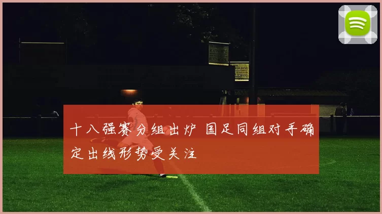 十八强赛分组出炉 国足同组对手确定出线形势受关注