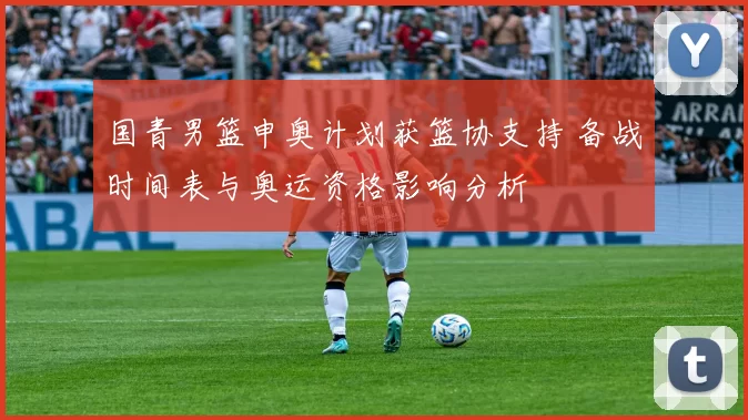 国青男篮申奥计划获篮协支持 备战时间表与奥运资格影响分析