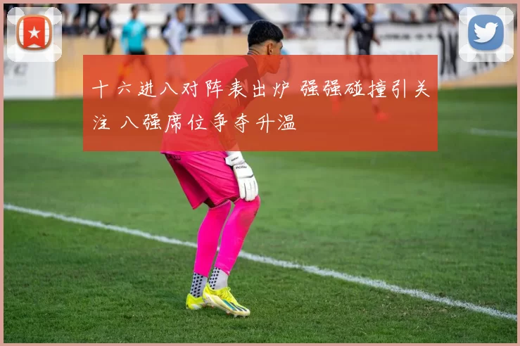 十六进八对阵表出炉 强强碰撞引关注 八强席位争夺升温