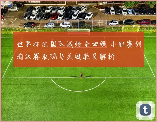 世界杯法国队战绩全回顾 小组赛到淘汰赛表现与关键胜负解析