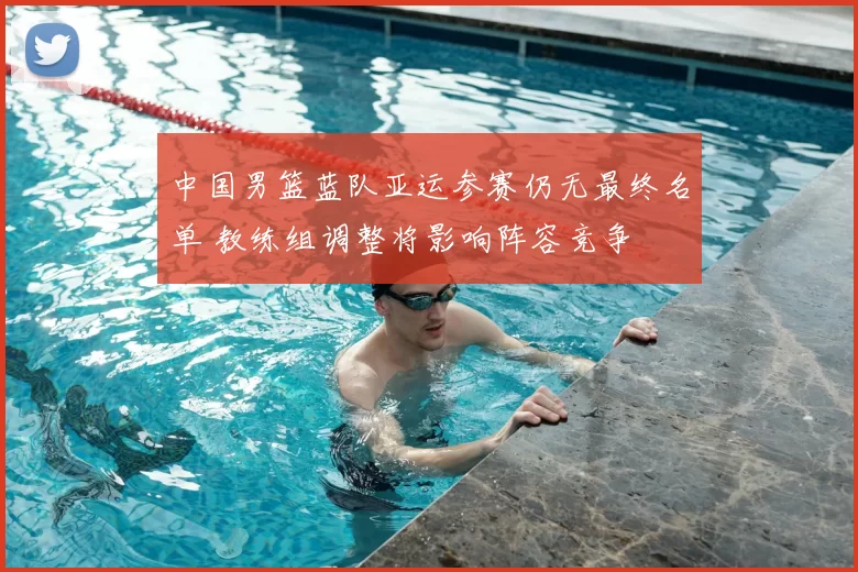 中国男篮蓝队亚运参赛仍无最终名单 教练组调整将影响阵容竞争