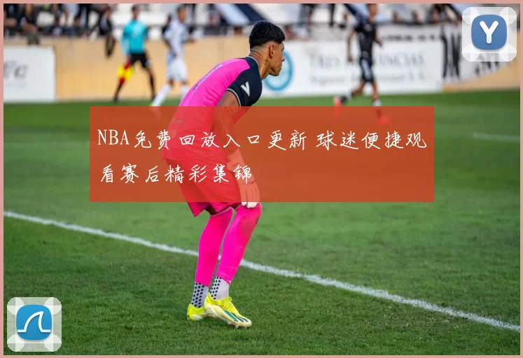 NBA免费回放入口更新 球迷便捷观看赛后精彩集锦