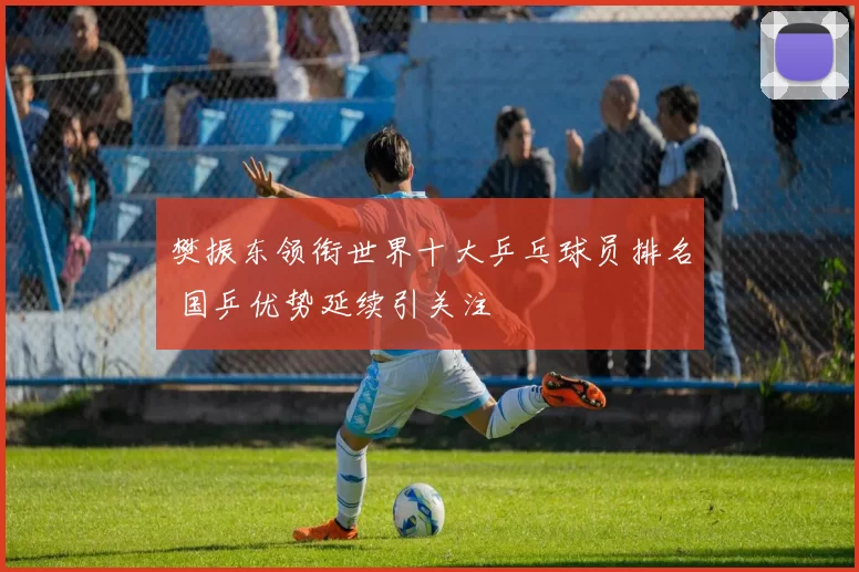 樊振东领衔世界十大乒乓球员排名 国乒优势延续引关注