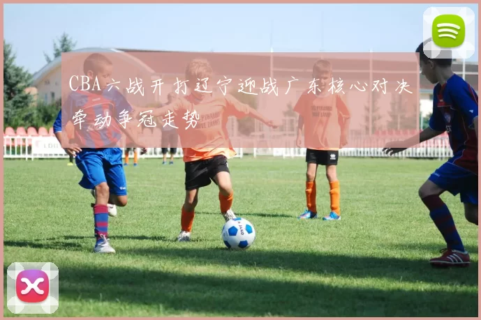 CBA六战开打辽宁迎战广东核心对决牵动争冠走势