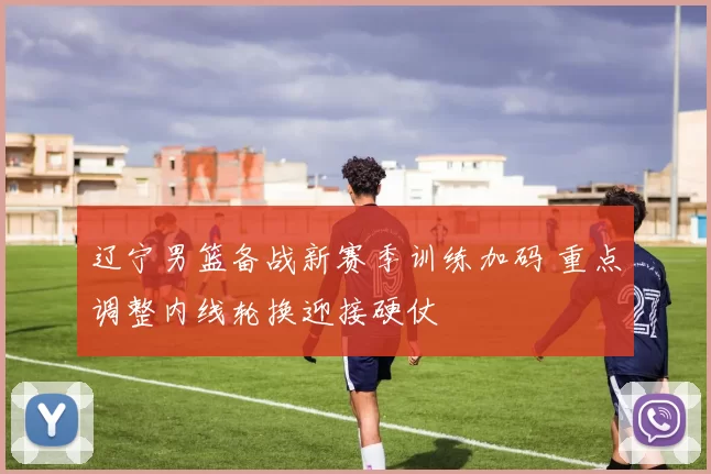 辽宁男篮备战新赛季训练加码 重点调整内线轮换迎接硬仗