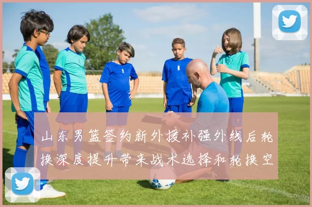 山东男篮签约新外援补强外线后轮换深度提升带来战术选择和轮换空间