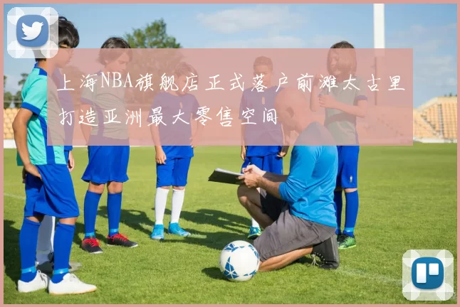 上海NBA旗舰店正式落户前滩太古里打造亚洲最大零售空间