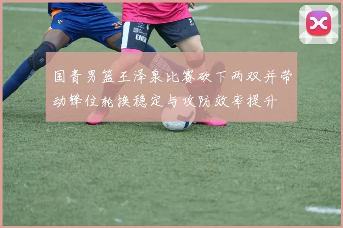 国青男篮王泽泉比赛砍下两双并带动锋位轮换稳定与攻防效率提升