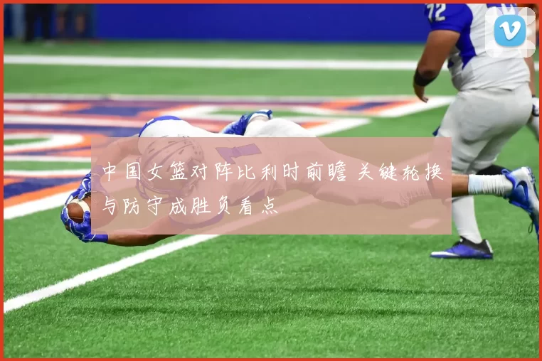 中国女篮对阵比利时前瞻 关键轮换与防守成胜负看点