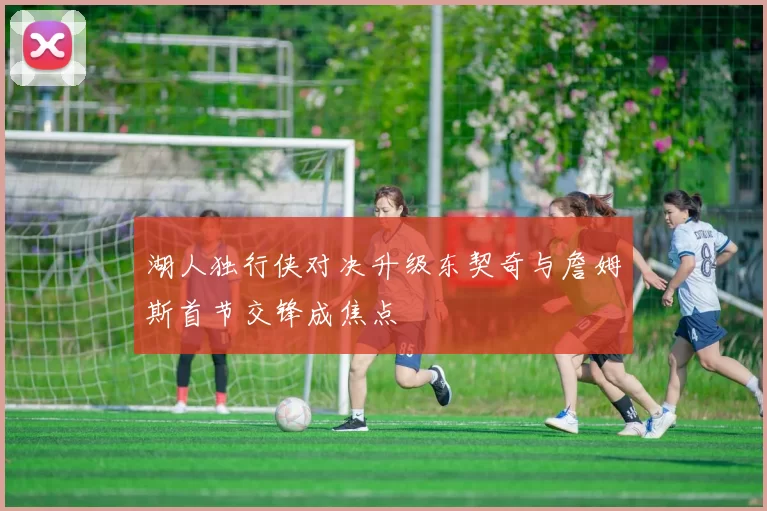 湖人独行侠对决升级东契奇与詹姆斯首节交锋成焦点