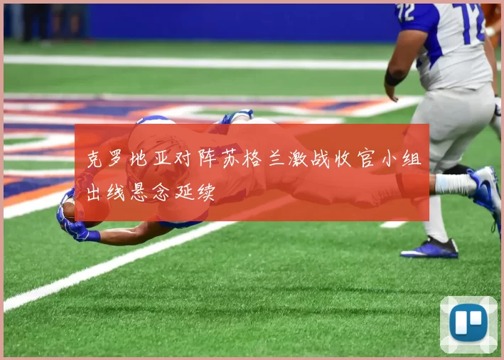 克罗地亚对阵苏格兰激战收官小组出线悬念延续