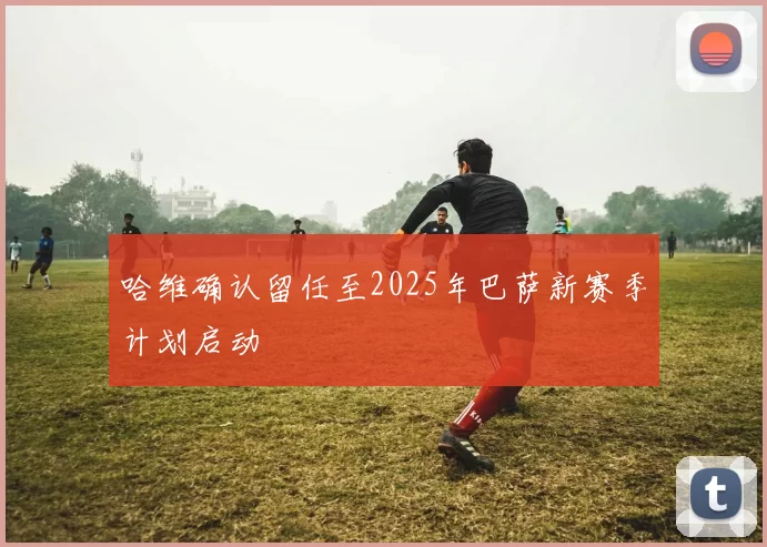 哈维确认留任至2025年巴萨新赛季计划启动