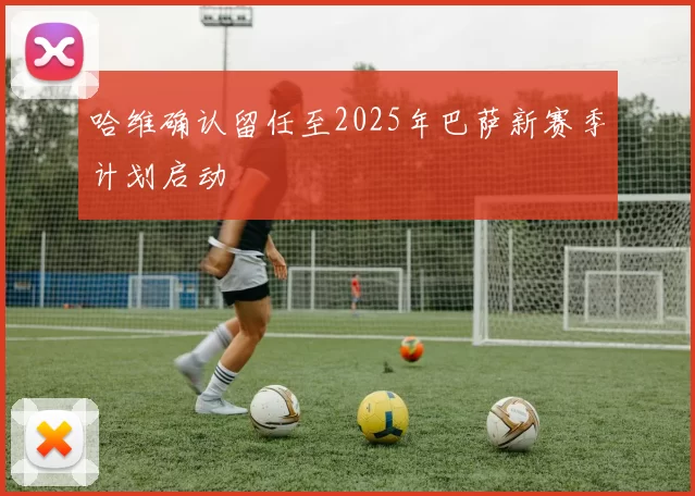 哈维确认留任至2025年巴萨新赛季计划启动