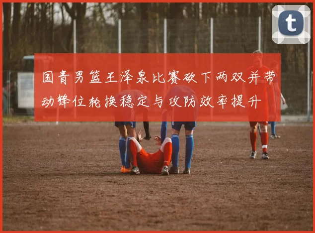 国青男篮王泽泉比赛砍下两双并带动锋位轮换稳定与攻防效率提升