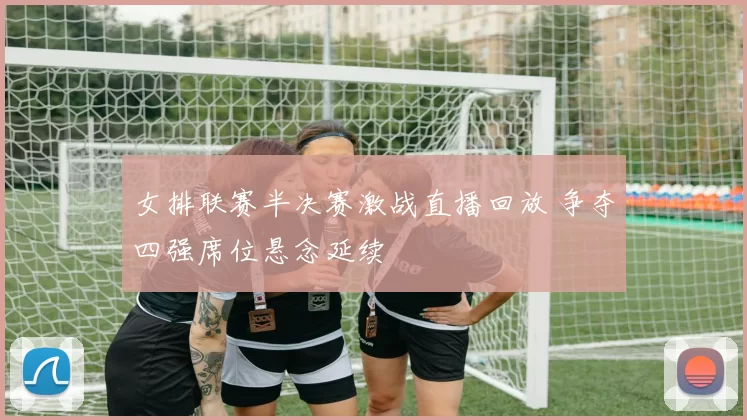 女排联赛半决赛激战直播回放 争夺四强席位悬念延续