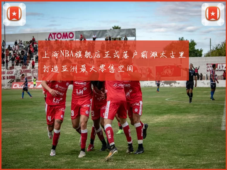 上海NBA旗舰店正式落户前滩太古里打造亚洲最大零售空间