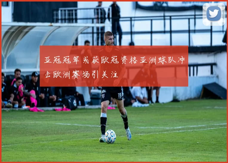 亚冠冠军或获欧冠资格亚洲球队冲击欧洲赛场引关注