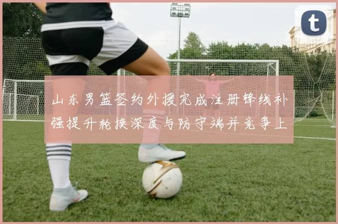 山东男篮签约外援完成注册锋线补强提升轮换深度与防守端并竞争上场机会