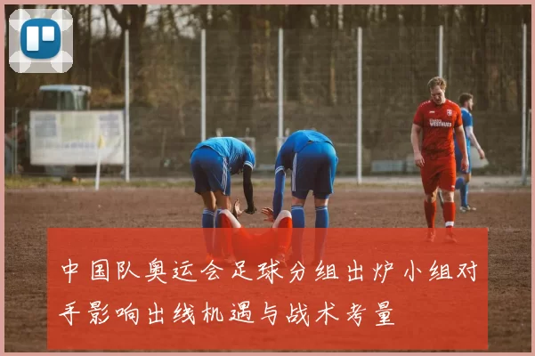 中国队奥运会足球分组出炉小组对手影响出线机遇与战术考量