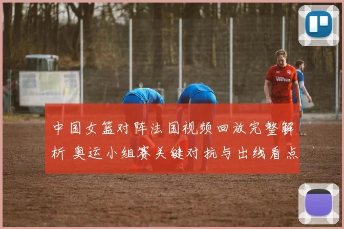 中国女篮对阵法国视频回放完整解析 奥运小组赛关键对抗与出线看点