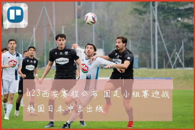 u23西安赛程公布 国足小组赛迎战韩国日本冲击出线